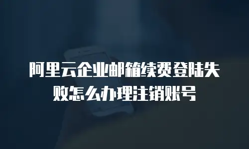 阿里云企业邮箱续费登陆失败怎么办理注销账号