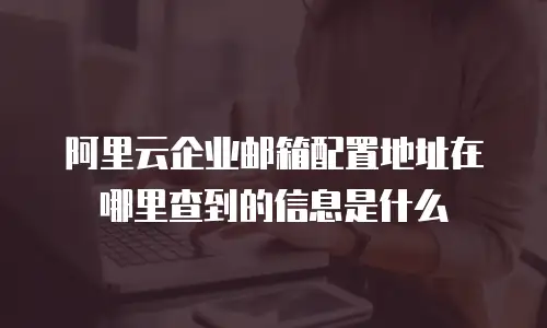 阿里云企业邮箱配置地址在哪里查到的信息是什么