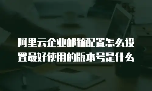 阿里云企业邮箱配置怎么设置最好使用的版本号是什么