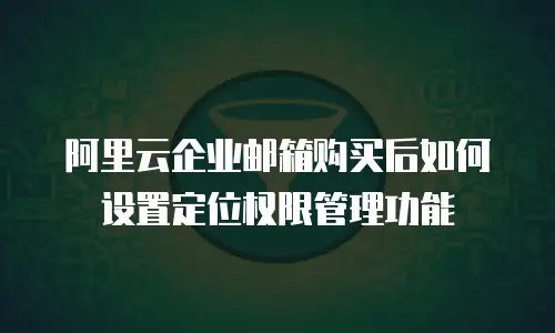 阿里云企业邮箱购买后如何设置定位权限管理功能