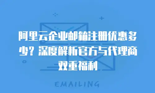 阿里云企业邮箱注册优惠多少？深度解析官方与代理商双重福利