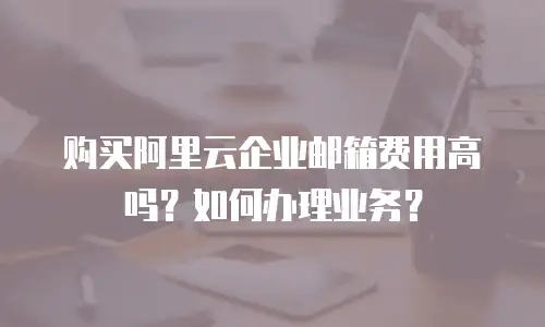 购买阿里云企业邮箱费用高吗?如何办理业务?