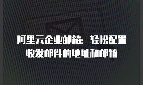 阿里云企业邮箱:轻松配置收发邮件的地址和邮箱