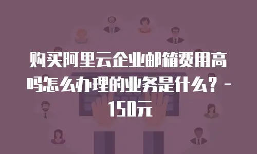 购买阿里云企业邮箱费用高吗怎么办理的业务是什么？- 150元