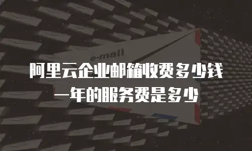 阿里云企业邮箱收费多少钱一年的服务费是多少