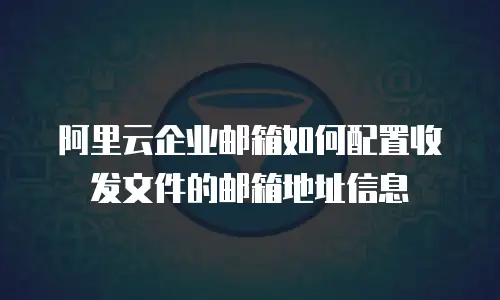阿里云企业邮箱如何配置收发文件的邮箱地址信息