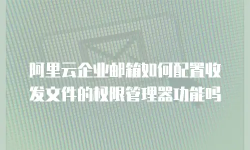 阿里云企业邮箱如何配置收发文件的权限管理器功能吗