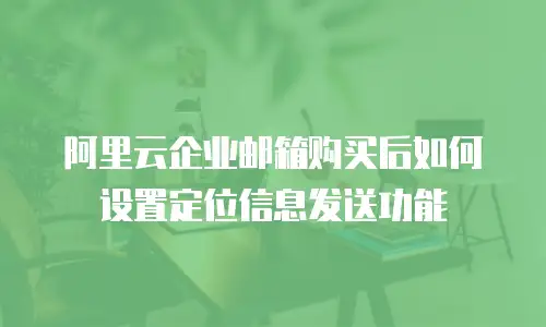 阿里云企业邮箱购买后如何设置定位信息发送功能