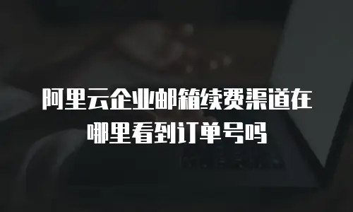 阿里云企业邮箱续费渠道在哪里看到订单号吗