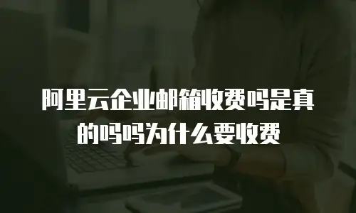 阿里云企业邮箱收费吗是真的吗吗为什么要收费