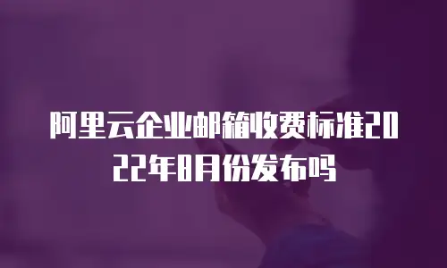 阿里云企业邮箱收费标准2022年8月份发布吗
