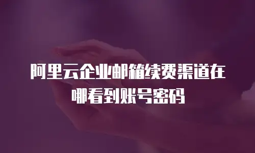 阿里云企业邮箱续费渠道在哪看到账号密码
