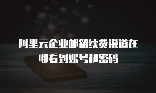 阿里云企业邮箱续费渠道在哪看到账号和密码