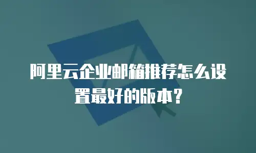 阿里云企业邮箱推荐怎么设置最好的版本?