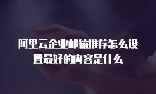 阿里云企业邮箱推荐怎么设置最好的内容是什么