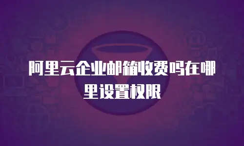 阿里云企业邮箱收费吗在哪里设置权限