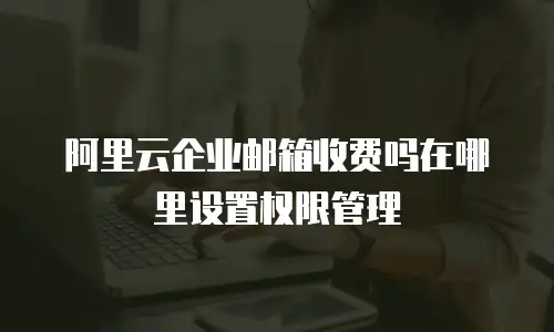 阿里云企业邮箱收费吗在哪里设置权限管理
