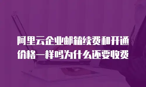 阿里云企业邮箱续费和开通价格一样吗为什么还要收费