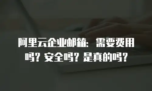 阿里云企业邮箱：需要费用吗？安全吗？是真的吗？