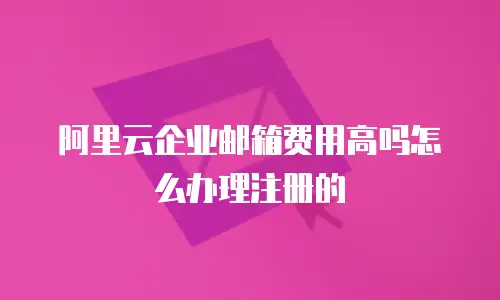 阿里云企业邮箱费用高吗怎么办理注册的