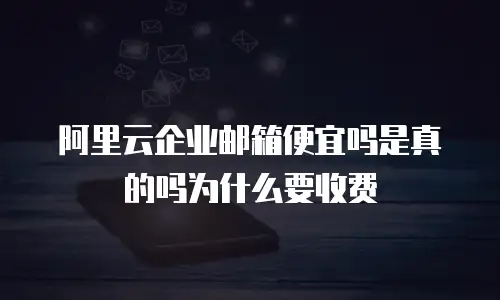 阿里云企业邮箱便宜吗是真的吗为什么要收费