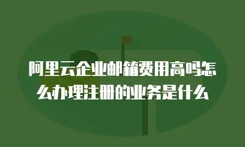 阿里云企业邮箱费用高吗怎么办理注册的业务是什么