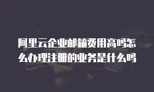 阿里云企业邮箱费用高吗怎么办理注册的业务是什么吗