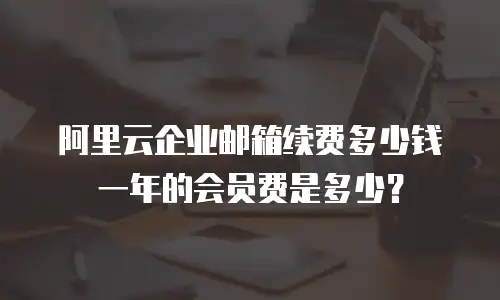 阿里云企业邮箱续费多少钱一年的会员费是多少？