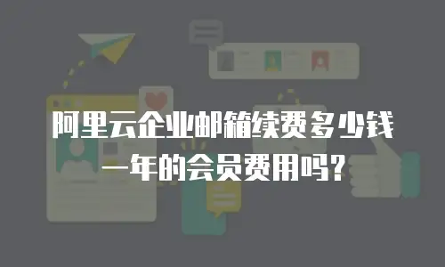 阿里云企业邮箱续费多少钱一年的会员费用吗？