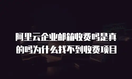 阿里云企业邮箱收费吗是真的吗为什么找不到收费项目