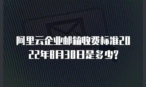 阿里云企业邮箱收费标准2022年8月30日是多少?