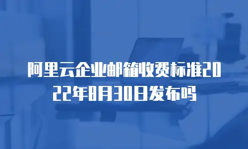 阿里云企业邮箱收费标准2022年8月30日发布吗