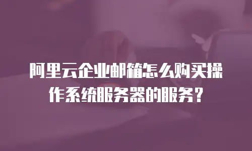 阿里云企业邮箱怎么购买操作系统服务器的服务？
