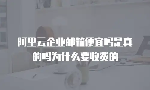 阿里云企业邮箱便宜吗是真的吗为什么要收费的