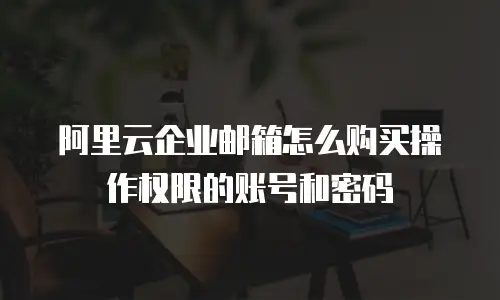 阿里云企业邮箱怎么购买操作权限的账号和密码