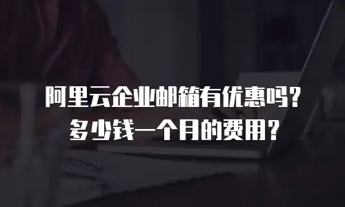 阿里云企业邮箱有优惠吗？多少钱一个月的费用？