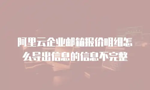 阿里云企业邮箱报价明细怎么导出信息的信息不完整
