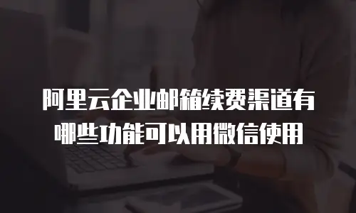 阿里云企业邮箱续费渠道有哪些功能可以用微信使用