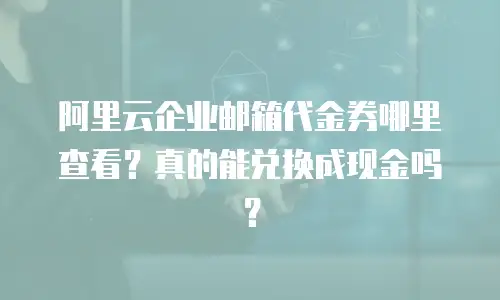 阿里云企业邮箱代金券哪里查看？真的能兑换成现金吗？