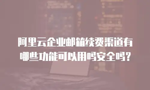 阿里云企业邮箱续费渠道有哪些功能可以用吗安全吗？