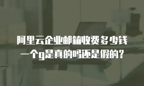 阿里云企业邮箱收费多少钱一个g是真的吗还是假的?
