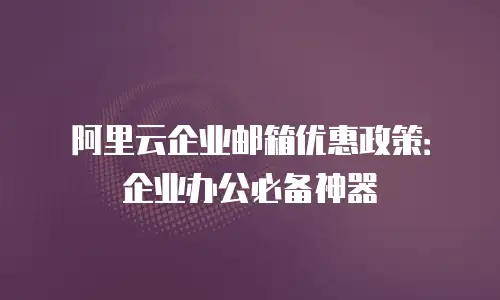 阿里云企业邮箱优惠政策：企业办公必备神器