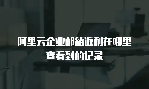 阿里云企业邮箱返利在哪里查看到的记录