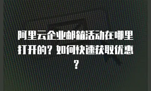 阿里云企业邮箱活动在哪里打开的?如何快速获取优惠?