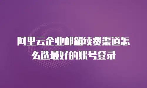 阿里云企业邮箱续费渠道怎么选最好的账号登录