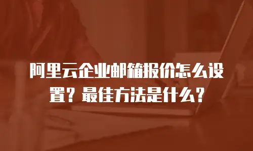 阿里云企业邮箱报价怎么设置？最佳方法是什么？