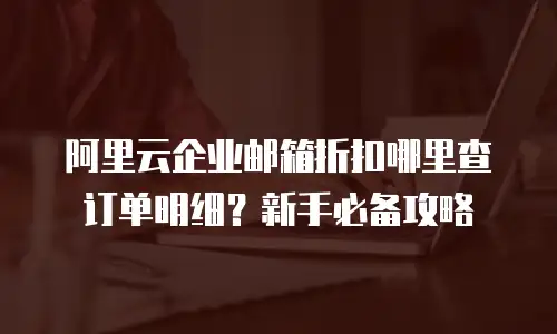 阿里云企业邮箱折扣哪里查订单明细？新手必备攻略