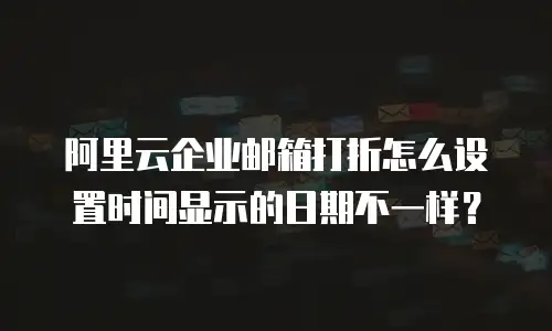 阿里云企业邮箱打折怎么设置时间显示的日期不一样？