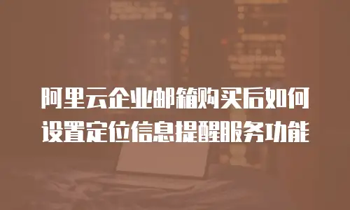 阿里云企业邮箱购买后如何设置定位信息提醒服务功能