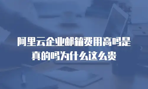 阿里云企业邮箱费用高吗是真的吗为什么这么贵
